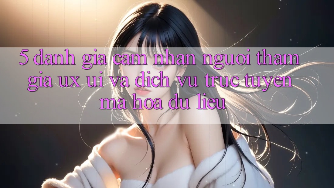 5. Đánh Giá Cảm nhận Người tham gia (UX/UI) Và Dịch vụ trực tuyến Mã hóa dữ liệu