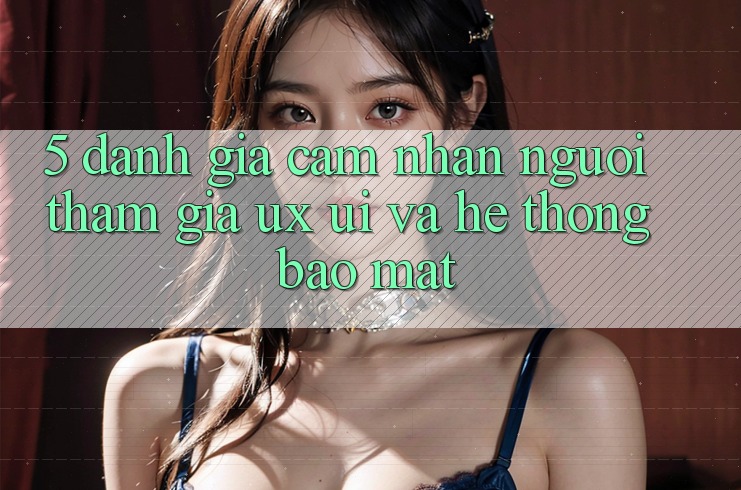 5. Đánh Giá Cảm nhận Người tham gia (UX/UI) Và Hệ Thống Bảo Mật