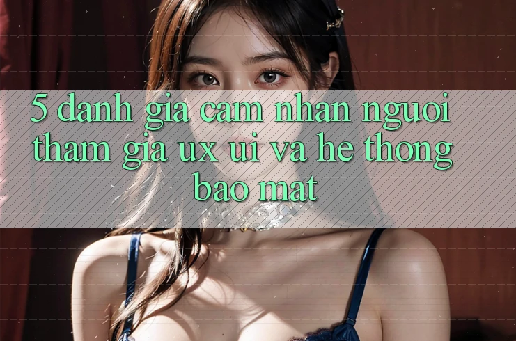 5. Đánh Giá Cảm nhận Người tham gia (UX/UI) Và Hệ Thống Bảo Mật