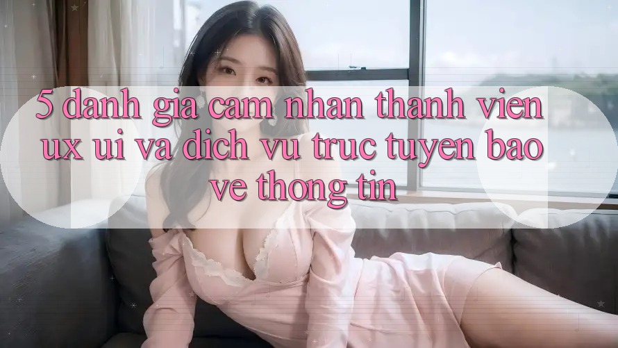 5. Đánh Giá Cảm nhận Thành viên (UX/UI) Và Dịch vụ trực tuyến Bảo vệ thông tin