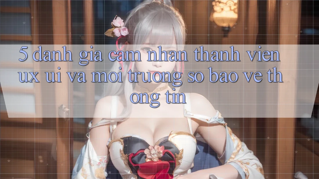 5. Đánh Giá Cảm nhận Thành viên (UX/UI) Và Môi trường số Bảo vệ thông tin