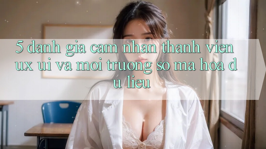 5. Đánh Giá Cảm nhận Thành viên (UX/UI) Và Môi trường số Mã hóa dữ liệu 5. Đánh Giá Cảm nhận Thành viên (UX/UI) Và Môi trường số Mã hóa dữ liệu