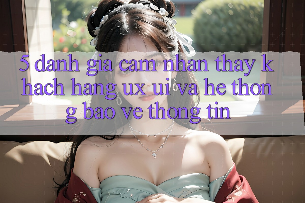 5. Đánh Giá Cảm nhận thấy Khách hàng (UX/UI) Và Hệ Thống Bảo vệ thông tin