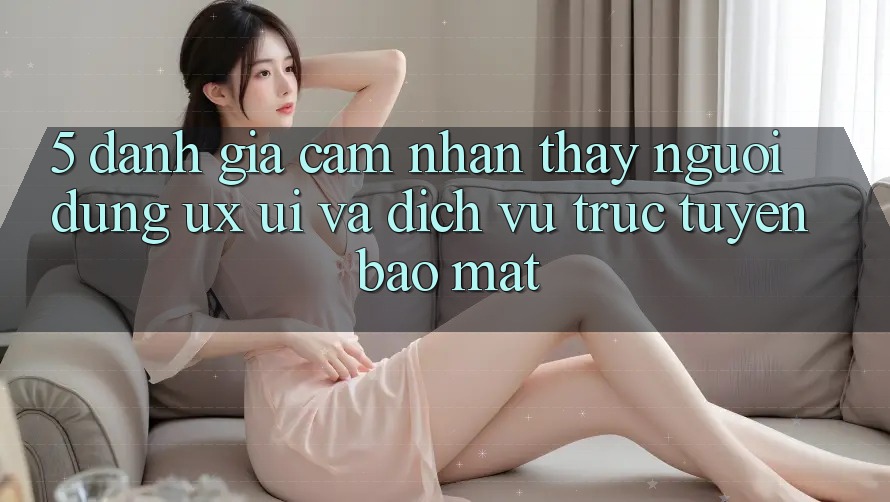 5. Đánh Giá Cảm nhận thấy Người Dùng (UX/UI) Và Dịch vụ trực tuyến Bảo Mật 5. Đánh Giá Cảm nhận thấy Người Dùng (UX/UI) Và Dịch vụ trực tuyến Bảo Mật