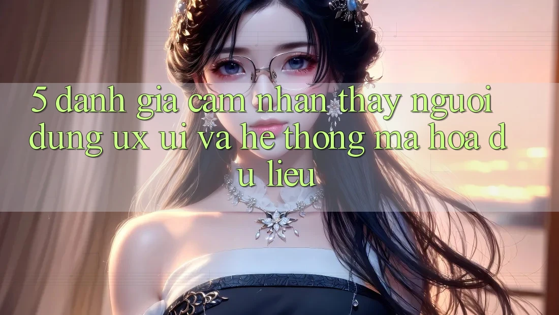 5. Đánh Giá Cảm nhận thấy Người Dùng (UX/UI) Và Hệ Thống Mã hóa dữ liệu