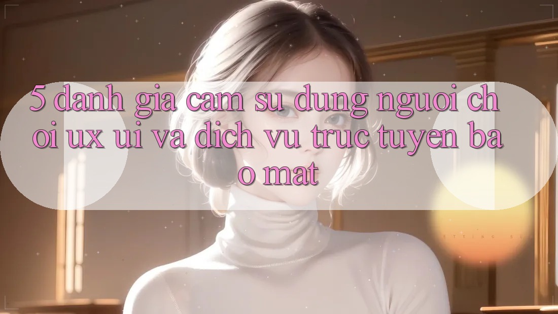 5. Đánh Giá Cảm sử dụng Người chơi (UX/UI) Và Dịch vụ trực tuyến Bảo Mật