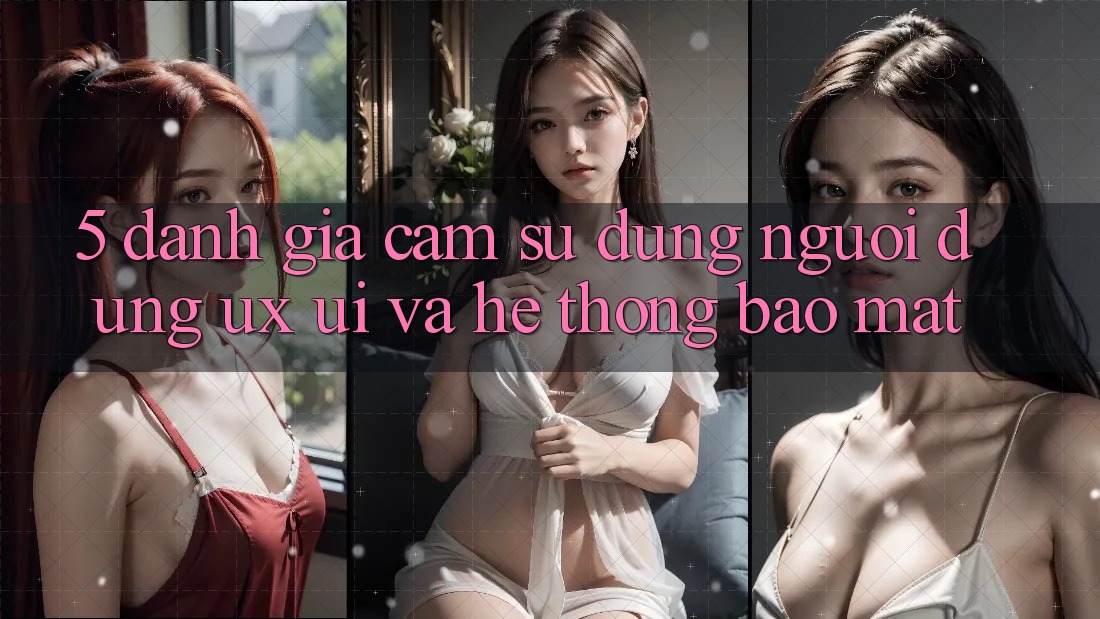 5. Đánh Giá Cảm sử dụng Người Dùng (UX/UI) Và Hệ Thống Bảo Mật