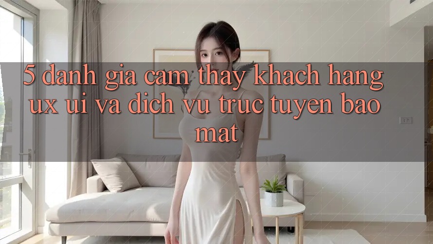 5. Đánh Giá Cảm thấy Khách hàng (UX/UI) Và Dịch vụ trực tuyến Bảo mật