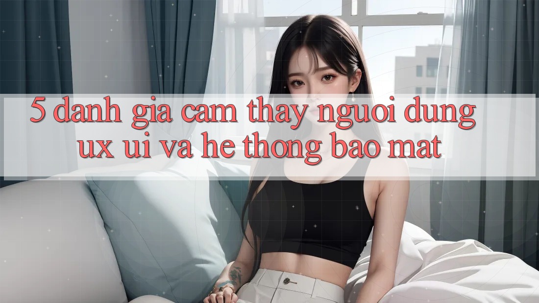 5. Đánh Giá Cảm thấy Người dùng (UX/UI) Và Hệ Thống Bảo Mật 5. Đánh Giá Cảm thấy Người dùng (UX/UI) Và Hệ Thống Bảo Mật