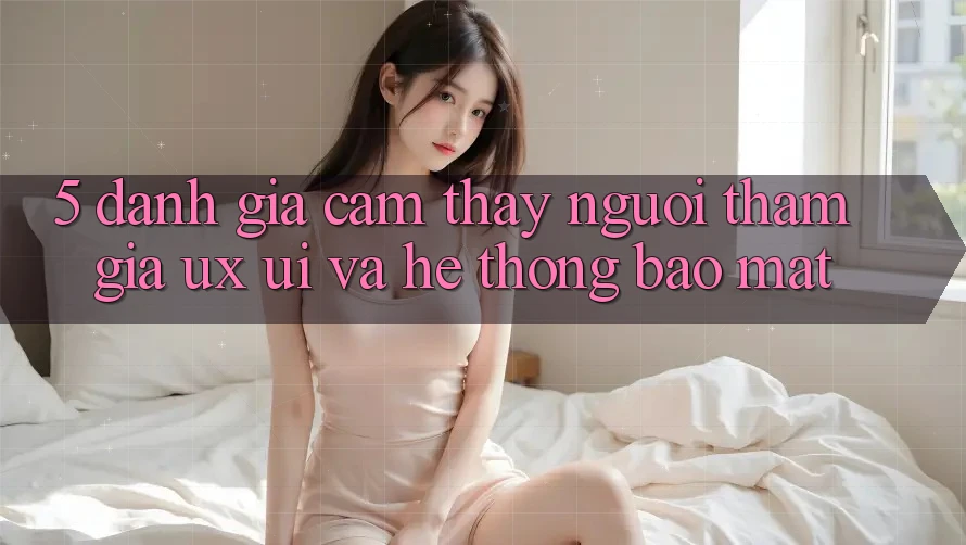 5. Đánh Giá Cảm thấy Người tham gia (UX/UI) Và Hệ Thống Bảo Mật