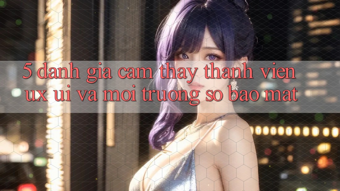 5. Đánh Giá Cảm thấy Thành viên (UX/UI) Và Môi trường số Bảo Mật 5. Đánh Giá Cảm thấy Thành viên (UX/UI) Và Môi trường số Bảo Mật