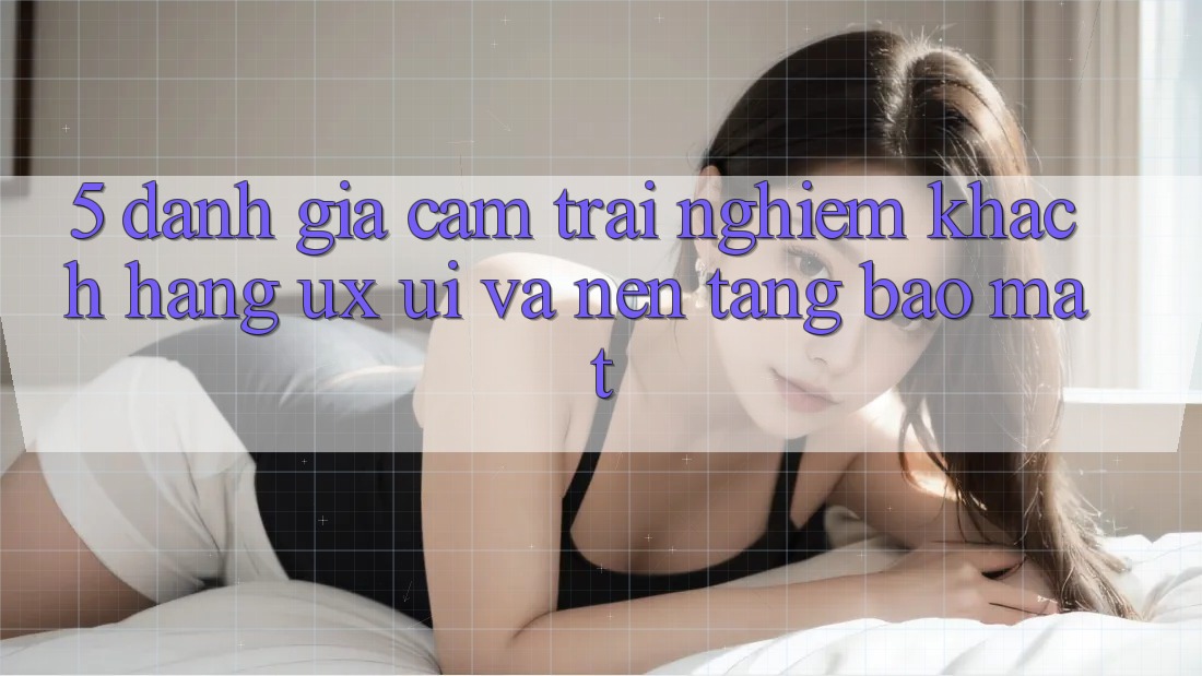 5. Đánh Giá Cảm trải nghiệm Khách hàng (UX/UI) Và Nền tảng Bảo Mật