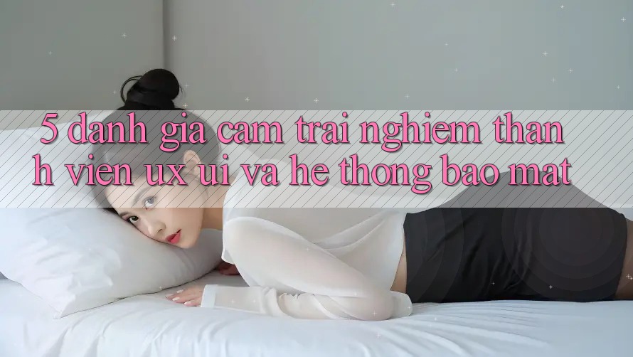5. Đánh Giá Cảm trải nghiệm Thành viên (UX/UI) Và Hệ Thống Bảo Mật 5. Đánh Giá Cảm trải nghiệm Thành viên (UX/UI) Và Hệ Thống Bảo Mật