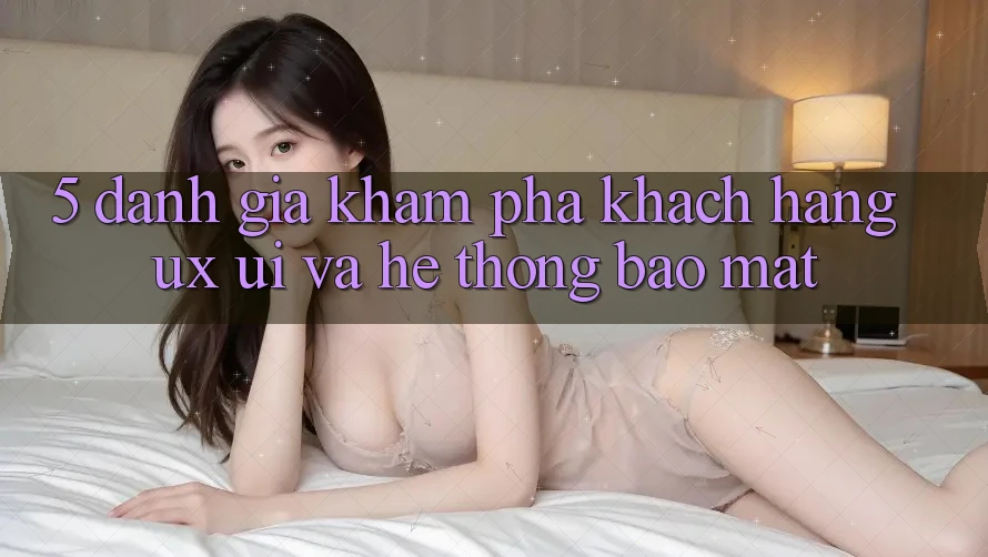 5. Đánh Giá Khám phá Khách hàng (UX/UI) Và Hệ Thống Bảo Mật 5. Đánh Giá Khám phá Khách hàng (UX/UI) Và Hệ Thống Bảo Mật