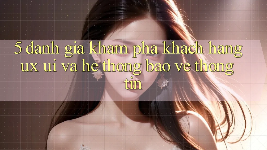 5. Đánh Giá Khám phá Khách hàng (UX/UI) Và Hệ Thống Bảo vệ thông tin