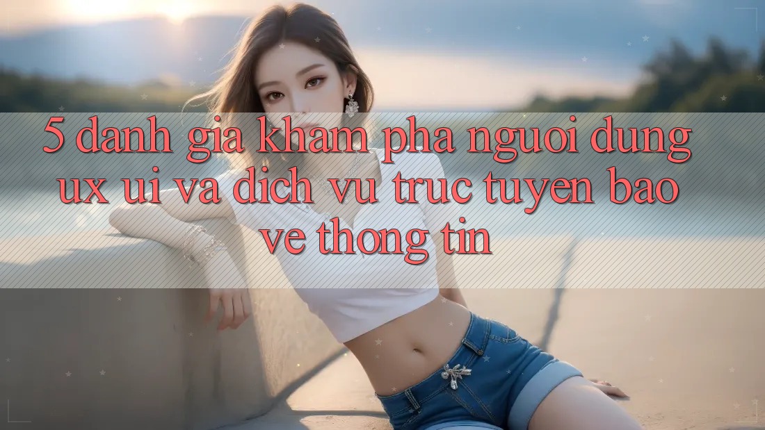 5. Đánh Giá Khám phá Người Dùng (UX/UI) Và Dịch vụ trực tuyến Bảo vệ thông tin 5. Đánh Giá Khám phá Người Dùng (UX/UI) Và Dịch vụ trực tuyến Bảo vệ thông tin