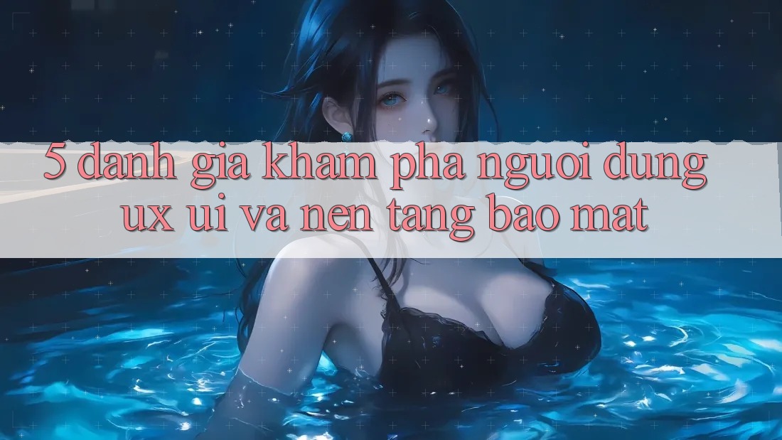 5. Đánh Giá Khám phá Người Dùng (UX/UI) Và Nền tảng Bảo Mật