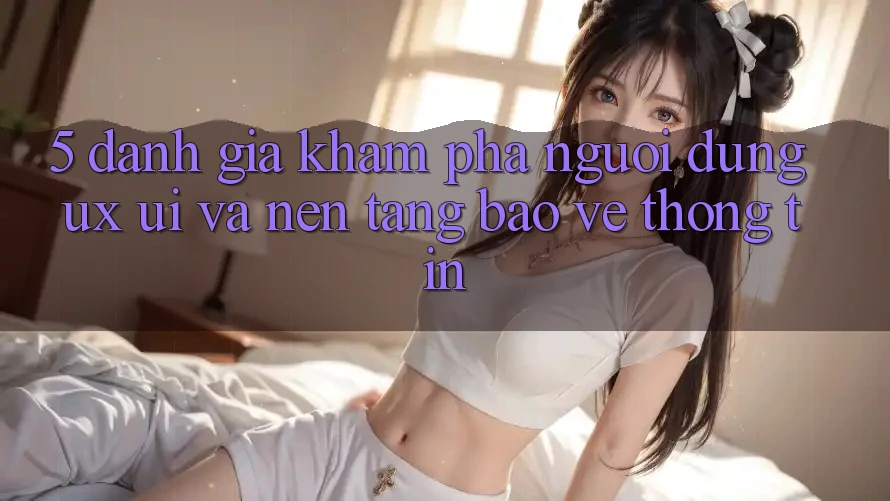 5. Đánh Giá Khám phá Người Dùng (UX/UI) Và Nền tảng Bảo vệ thông tin