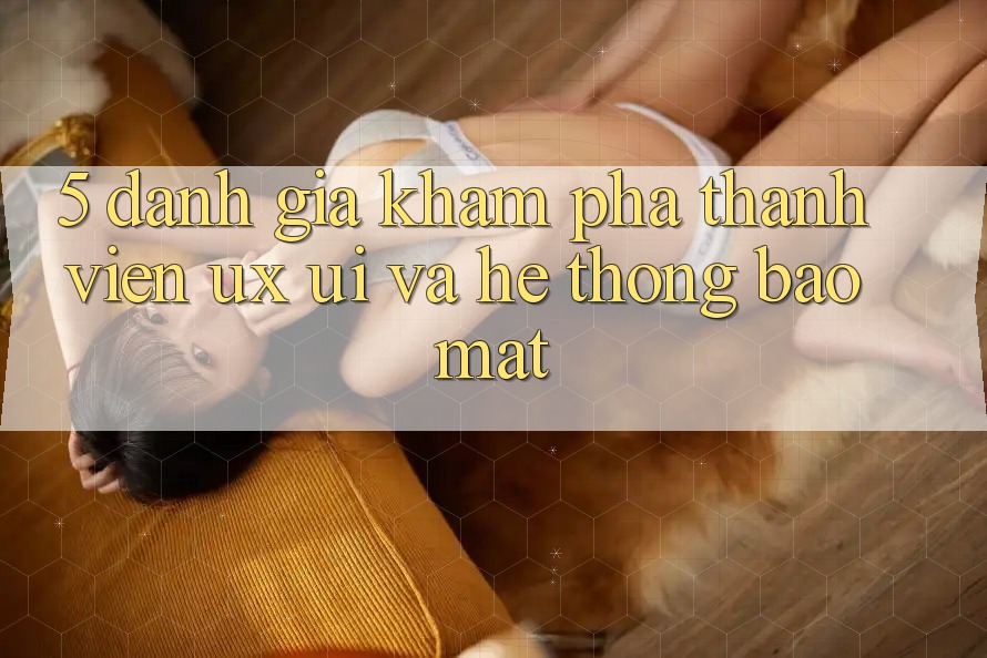 5. Đánh Giá Khám phá Thành viên (UX/UI) Và Hệ Thống Bảo Mật