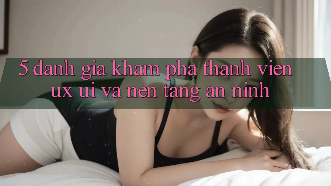 5. Đánh Giá Khám phá Thành viên (UX/UI) Và Nền tảng An ninh
