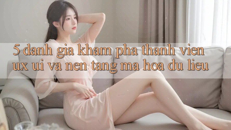 5. Đánh Giá Khám phá Thành viên (UX/UI) Và Nền tảng Mã hóa dữ liệu