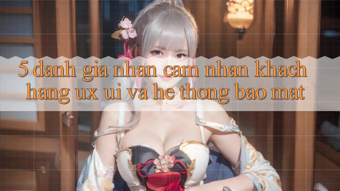 5. Đánh Giá Nhận cảm nhận Khách hàng (UX/UI) Và Hệ Thống Bảo Mật 5. Đánh Giá Nhận cảm nhận Khách hàng (UX/UI) Và Hệ Thống Bảo Mật