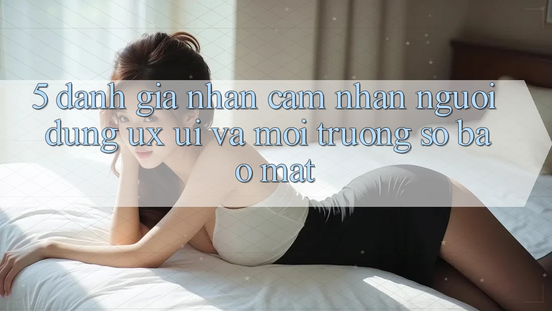 5. Đánh Giá Nhận cảm nhận Người Dùng (UX/UI) Và Môi trường số Bảo Mật 5. Đánh Giá Nhận cảm nhận Người Dùng (UX/UI) Và Môi trường số Bảo Mật