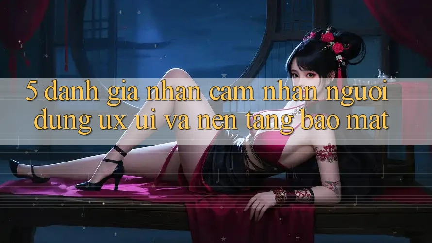 5. Đánh Giá Nhận cảm nhận Người Dùng (UX/UI) Và Nền tảng Bảo Mật 5. Đánh Giá Nhận cảm nhận Người Dùng (UX/UI) Và Nền tảng Bảo Mật