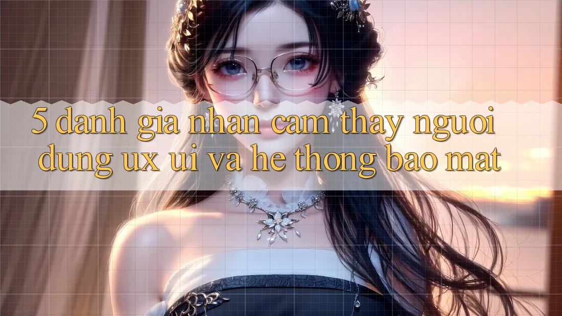 5. Đánh Giá Nhận cảm thấy Người Dùng (UX/UI) Và Hệ Thống Bảo Mật
