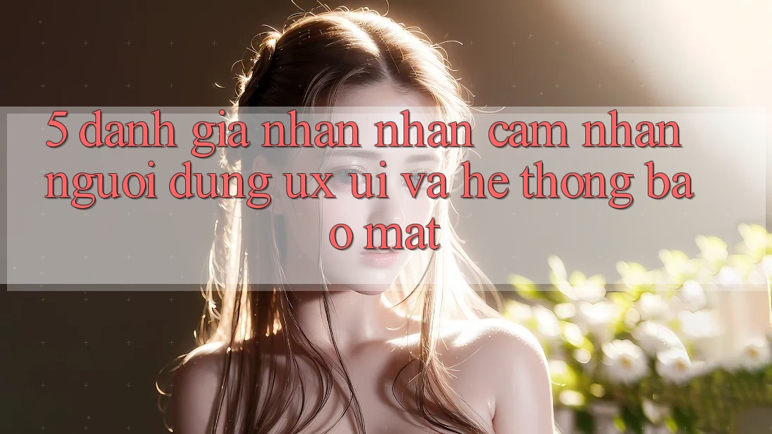 5. Đánh Giá Nhận nhận cảm nhận Người Dùng (UX/UI) Và Hệ Thống Bảo Mật