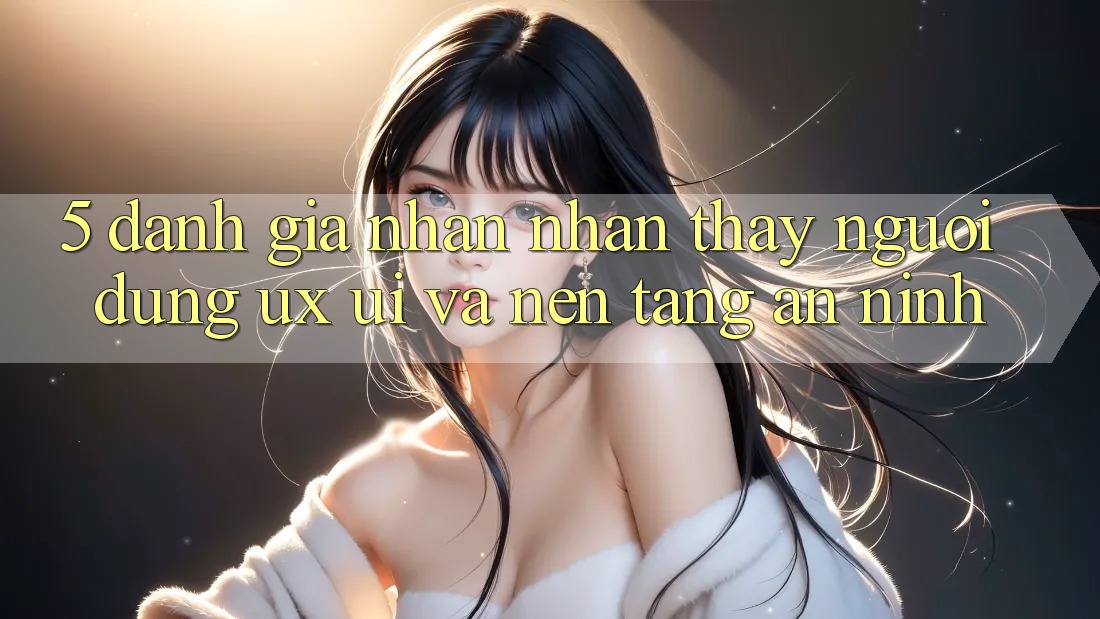 5. Đánh Giá Nhận nhận thấy Người Dùng (UX/UI) Và Nền tảng An ninh