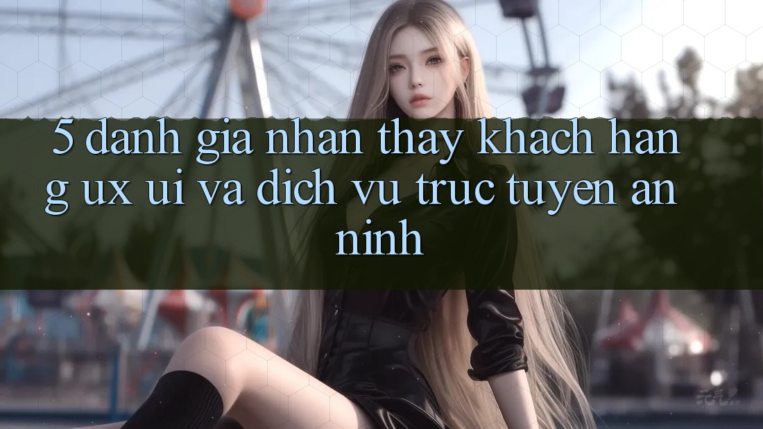 5. Đánh Giá Nhận thấy Khách hàng (UX/UI) Và Dịch vụ trực tuyến An ninh 5. Đánh Giá Nhận thấy Khách hàng (UX/UI) Và Dịch vụ trực tuyến An ninh
