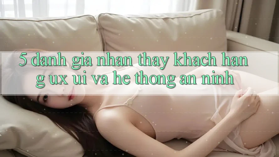 5. Đánh Giá Nhận thấy Khách hàng (UX/UI) Và Hệ Thống An ninh