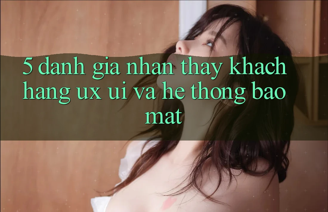 5. Đánh Giá Nhận thấy Khách hàng (UX/UI) Và Hệ Thống Bảo Mật
