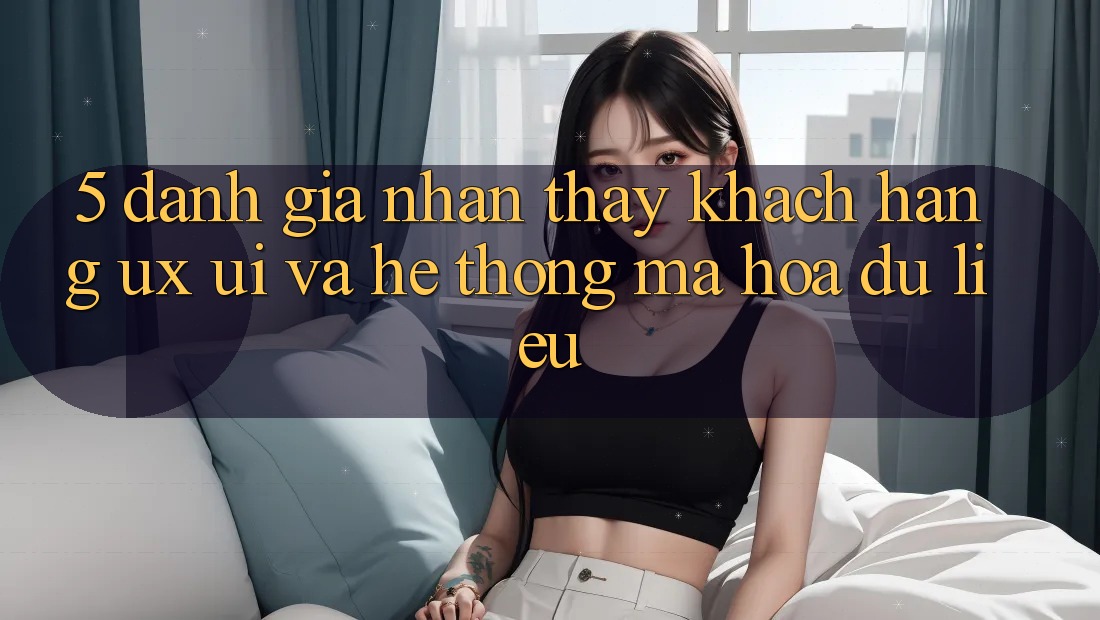 5. Đánh Giá Nhận thấy Khách hàng (UX/UI) Và Hệ Thống Mã hóa dữ liệu