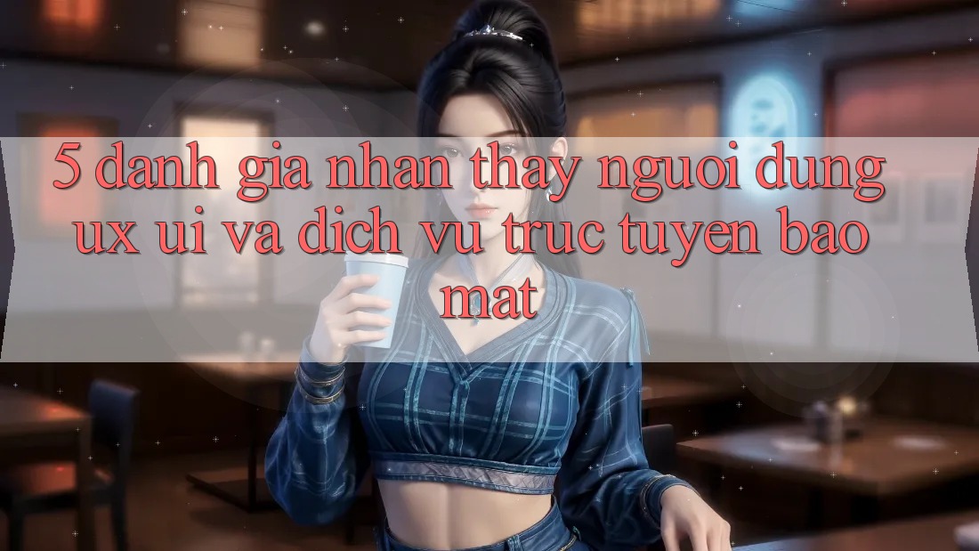 5. Đánh Giá Nhận thấy Người Dùng (UX/UI) Và Dịch vụ trực tuyến Bảo Mật