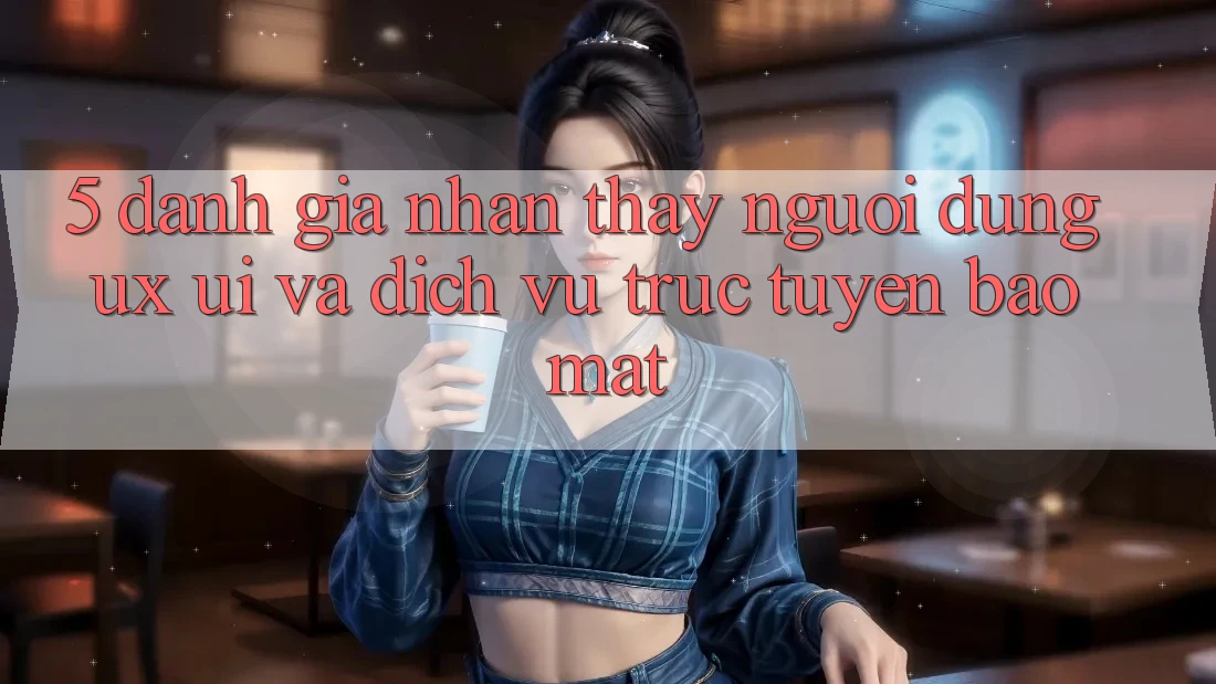 5. Đánh Giá Nhận thấy Người Dùng (UX/UI) Và Dịch vụ trực tuyến Bảo Mật 5. Đánh Giá Nhận thấy Người Dùng (UX/UI) Và Dịch vụ trực tuyến Bảo Mật