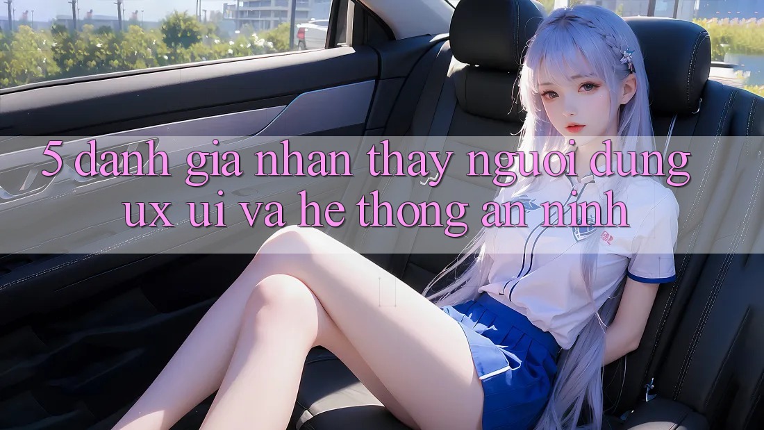 5. Đánh Giá Nhận thấy Người Dùng (UX/UI) Và Hệ Thống An ninh