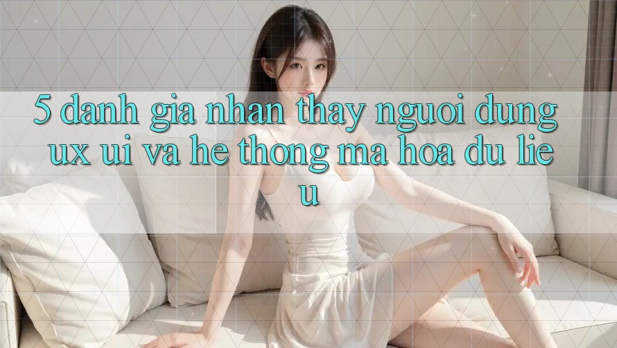 5. Đánh Giá Nhận thấy Người Dùng (UX/UI) Và Hệ Thống Mã hóa dữ liệu