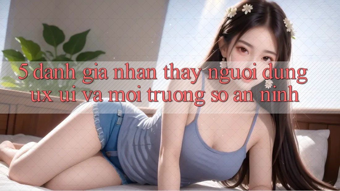 5. Đánh Giá Nhận thấy Người Dùng (UX/UI) Và Môi trường số An ninh