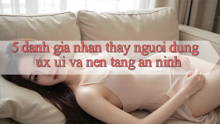 5. Đánh Giá Nhận thấy Người Dùng (UX/UI) Và Nền tảng An ninh