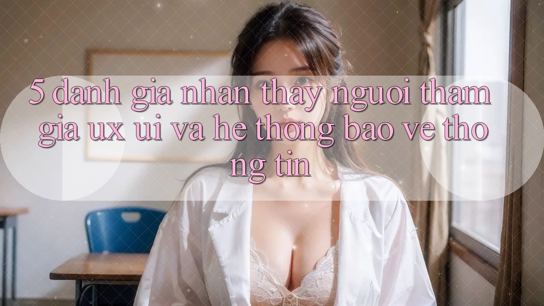 5. Đánh Giá Nhận thấy Người tham gia (UX/UI) Và Hệ Thống Bảo vệ thông tin