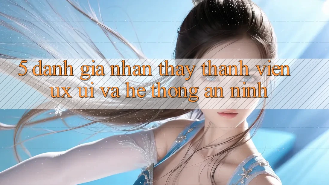 5. Đánh Giá Nhận thấy Thành viên (UX/UI) Và Hệ Thống An ninh