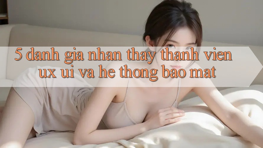 5. Đánh Giá Nhận thấy Thành viên (UX/UI) Và Hệ Thống Bảo Mật 5. Đánh Giá Nhận thấy Thành viên (UX/UI) Và Hệ Thống Bảo Mật