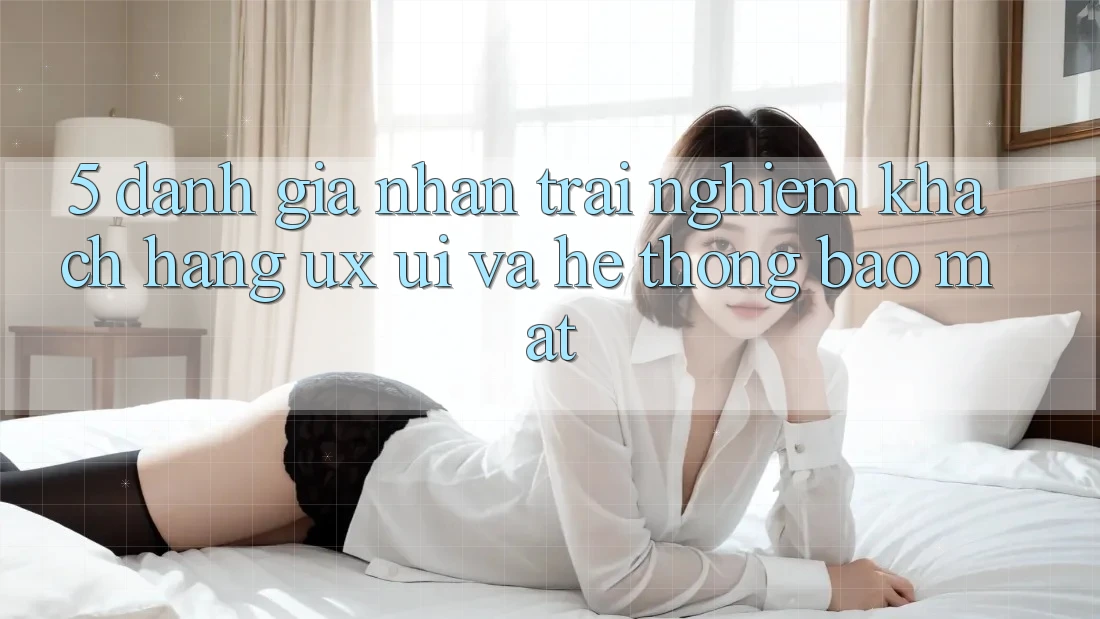 5. Đánh Giá Nhận trải nghiệm Khách hàng (UX/UI) Và Hệ Thống Bảo Mật 5. Đánh Giá Nhận trải nghiệm Khách hàng (UX/UI) Và Hệ Thống Bảo Mật