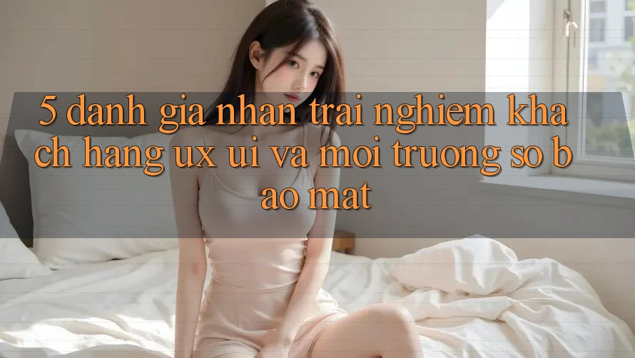 5. Đánh Giá Nhận trải nghiệm Khách hàng (UX/UI) Và Môi trường số Bảo Mật 5. Đánh Giá Nhận trải nghiệm Khách hàng (UX/UI) Và Môi trường số Bảo Mật