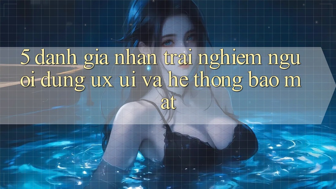5. Đánh Giá Nhận trải nghiệm Người Dùng (UX/UI) Và Hệ Thống Bảo mật