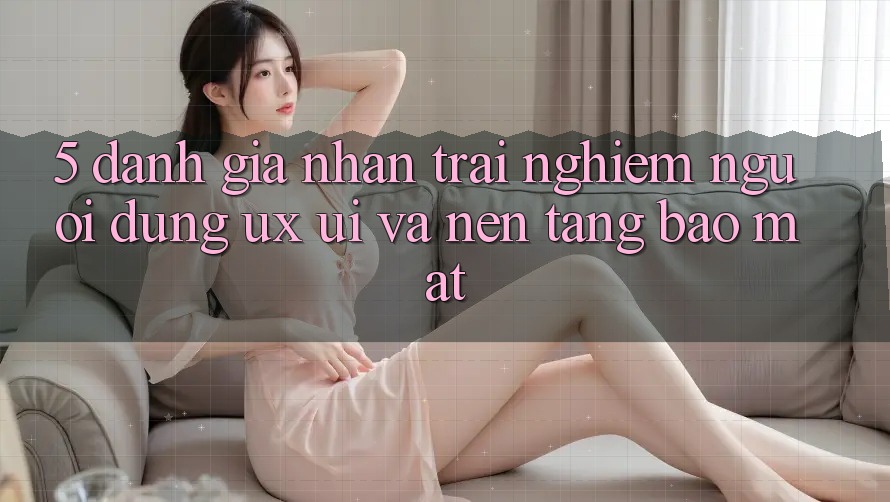 5. Đánh Giá Nhận trải nghiệm Người Dùng (UX/UI) Và Nền tảng Bảo Mật