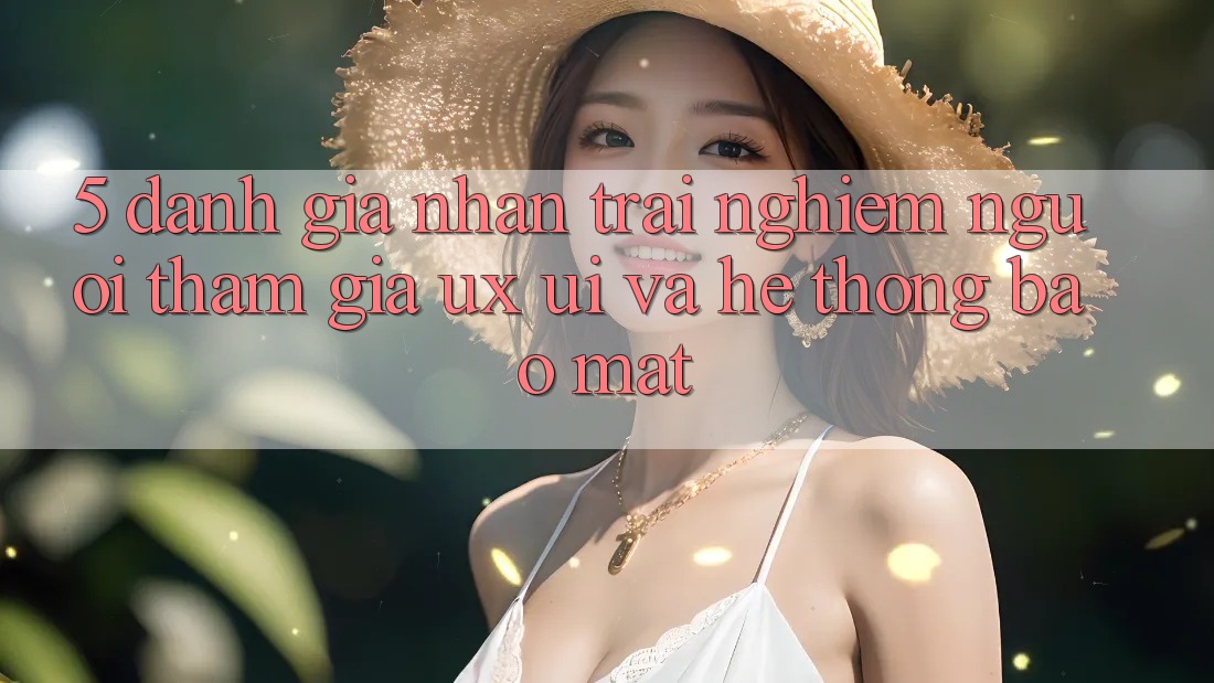 5. Đánh Giá Nhận trải nghiệm Người tham gia (UX/UI) Và Hệ Thống Bảo Mật