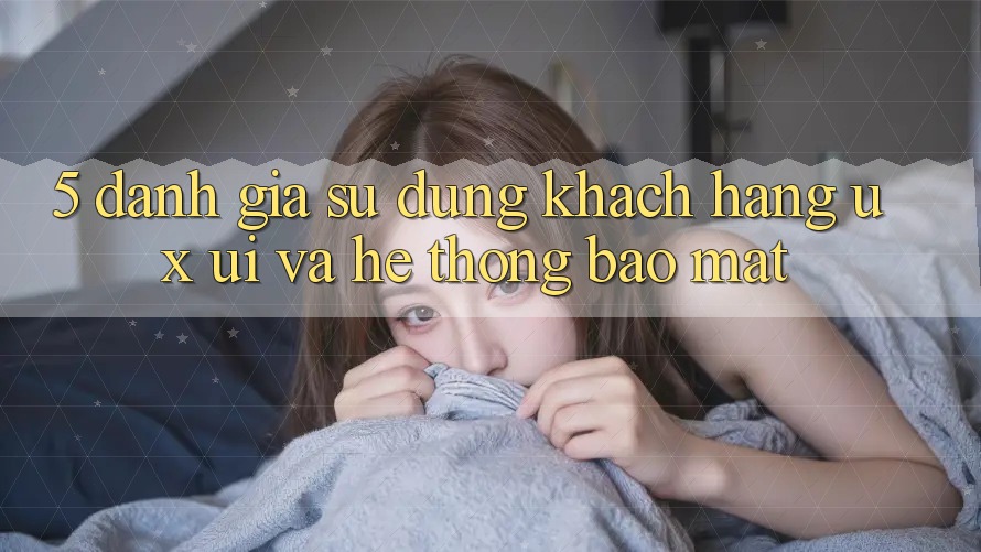 5. Đánh Giá Sử dụng Khách hàng (UX/UI) Và Hệ Thống Bảo Mật